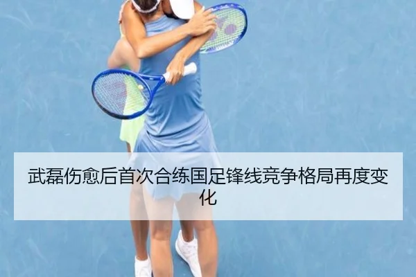 武磊伤愈后首次合练国足锋线竞争格局再度变化